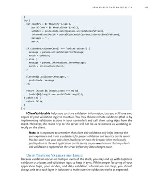 201server-side implementation
}
try {
var country = $('#Country').val(),
postalCode = $('#PostalCode').val(),
usMatch = postalCode.match(params.unitedStatesPattern),
internationalMatch = postalCode.match(params.internationalPattern),
message = '',
match;
if (country.toLowerCase() === 'united states') {
message = params.unitedStatesErrorMessage;
match = usMatch;
} else {
message = params.internationalErrorMessage;
match = internationalMatch;
}
$.extend($.validator.messages, {
postalcode: message
});
return (match && (match.index === 0) &&
(match[0].length === postalCode.length));
} catch (e) {
return false;
}
});
IClientValidatable helps you to share validation information, but you still have two
copies of your validation logic to maintain. You may choose remote validators (that is, by
implementing validation actions in your controller) and call them using Ajax from the
client. However, the round trip to the server will not be as responsive as validating di-
rectly on the client.
Note: It is important to remember that client-side validation only helps improve the
user experience and is not a substitute for proper validation and security on the server.
Hackers won’t use your web client JavaScript or even the browser when maliciously
posting data to the web application on the server, so you must ensure that any client-
side validation is repeated on the server before any data changes occur.
Unit Testing Validation Logic
Because validation occurs at multiple levels of the stack, you may end up with duplicate
validation attributes and validation logic to keep in sync. While proper factoring of your
application logic, your models, and data validation information can help, you should
always unit test each layer in isolation to make sure the validation works as expected.
 