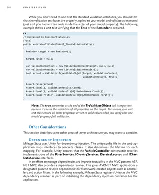 202 chapter eleven
While you don’t need to unit test the standard validation attributes, you should test
that the validation attributes are properly applied to your model and validate as expected
(just as if you had written code inside the setter of your model property). The following
example shows a unit test verifying that the Title of the Reminder is required.
C#
// Contained in ReminderFixture.cs
[Fact]
public void WhenTitleSetToNull_ThenValidationFails()
{
Reminder target = new Reminder();
target.Title = null;
var validationContext = new ValidationContext(target, null, null);
var validationResults = new List<ValidationResult>();
bool actual = Validator.TryValidateObject(target, validationContext,
validationResults, true);
Assert.False(actual);
Assert.Equal(1, validationResults.Count);
Assert.Equal(1, validationResults[0].MemberNames.Count());
Assert.Equal("Title", validationResults[0].MemberNames.First());
}
Note: The true parameter at the end of the TryValidateObject call is important
because it causes the validation of all properties on the target. This means your unit
test must ensure all other properties are set to valid values when you verify that one
invalid property fails validation.
Other Considerations
This section describes some other areas of server architecture you may want to consider.
Dependency Injection
Mileage Stats uses Unity for dependency injection. The unity.config file in the web ap-
plication maps interfaces to concrete classes. It also determines the lifetime for each
mapping. For example, Unity ensures that the VehicleController constructor receives
implementations of the IUserServices, ICountryServices, IServiceLocator, and IChart
DataService interfaces.
In an effort to manage dependencies and improve testability in the MVC pattern, ASP.
NET MVC also provides a dependency resolver. This gives ASP.NET MVC applications a
designated place to resolve dependencies for framework-created objects such as control-
lers and action filters. In the following example, Mileage Stats registers Unity as the MVC
dependency resolver as part of initializing the dependency injection container for the
application.
 