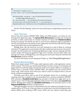 203server-side implementation
C#
// Contained in global.asax.cs
private static void InitializeDependencyInjectionContainer()
{
IUnityContainer container = new UnityContainerFactory()
.CreateConfiguredContainer();
var serviceLocator = new UnityServiceLocator(container);
ServiceLocator.SetLocatorProvider(() => serviceLocator);
DependencyResolver.SetResolver(new UnityDependencyResolver(container));
}
See the “Further Reading” section for more information on dependency injection and
Unity.
Unit Testing
One of the main reasons ASP.NET MVC follows the MVC pattern is to allow for unit
testing of the application logic. The System.Web.Abstractions assembly was introduced
primarily to allow substitution of mocked instances of classes like HttpContextBase
during unit testing. You should unit test as much of your application logic as possible; it
will not only help ensure the quality of your application but will also help identify design
issues early when they are less expensive to fix.
Mileage Stats uses the xUnit.net unit test framework as well as Moq for mocking
interfaces. The application is unit tested at the data model, business services, and control-
ler layers. As mentioned in the “Composing Application Logic” section, keeping controller
actions simple and factoring application logic into a business services layer makes unit
testing much easier. In Mileage Stats, unit testing was much easier because interfaces like
IUserServices could be mocked.
For more information on unit testing see Chapter 13, “Unit Testing Web Applications.”
Error Management
Web clients expect proper HTTP status code responses when a web application cannot
fulfill a request. This means you should avoid hiding errors like a resource not being found
(404), failure to authorize (403), and internal server errors (500+). When an exception is
thrown from a controller action, ASP.NET MVC will respond with the correct HTTP
status code. There may be cases where you need to catch an exception from a call and
throw a different exception type.
Generally, users don’t want to see all the developer details for an exception, and
showing more than is needed is not recommended from a security standpoint. ASP.NET
MVC provides a HandleErrorAttribute that provides a friendly error page when an ex-
ception occurs. The friendly page displayed is determined in the web.config customErrors
section. Mileage Stats applies the HandleErrorAttribute to all controller actions in the
RegisterGlobalFilters method in Global.asax.cs.
Although friendly errors are an improvement, the user experience shouldn’t be inter-
rupted with an HTTP error if the user enters an invalid value. Use the Post/Redirect/Get
pattern (PRG) when handling a POST action. When the user submits invalid data, you
 