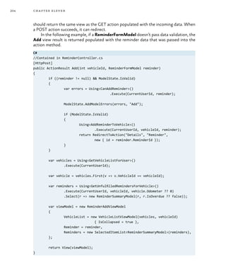 204 chapter eleven
should return the same view as the GET action populated with the incoming data. When
a POST action succeeds, it can redirect.
In the following example, if a ReminderFormModel doesn’t pass data validation, the
Add view result is returned populated with the reminder data that was passed into the
action method.
C#
//Contained in ReminderController.cs
[HttpPost]
public ActionResult Add(int vehicleId, ReminderFormModel reminder)
{
	 if ((reminder != null) && ModelState.IsValid)
	 {
		 var errors = Using<CanAddReminder>()
					 .Execute(CurrentUserId, reminder);
		 ModelState.AddModelErrors(errors, "Add");
		 if (ModelState.IsValid)
		 {
			 Using<AddReminderToVehicle>()
				 .Execute(CurrentUserId, vehicleId, reminder);
			 return RedirectToAction("Details", "Reminder",
				 new { id = reminder.ReminderId });
		}
	}
	 var vehicles = Using<GetVehicleListForUser>()
		 .Execute(CurrentUserId);
	 var vehicle = vehicles.First(v => v.VehicleId == vehicleId);
	 var reminders = Using<GetUnfulfilledRemindersForVehicle>()
		 .Execute(CurrentUserId, vehicleId, vehicle.Odometer ?? 0)
		 .Select(r => new ReminderSummaryModel(r, r.IsOverdue ?? false));
	 var viewModel = new ReminderAddViewModel
	 {
		 VehicleList = new VehicleListViewModel(vehicles, vehicleId)
				 { IsCollapsed = true },
		 Reminder = reminder,
		 Reminders = new SelectedItemList<ReminderSummaryModel>(reminders),
	 };
	 return View(viewModel);
}
 