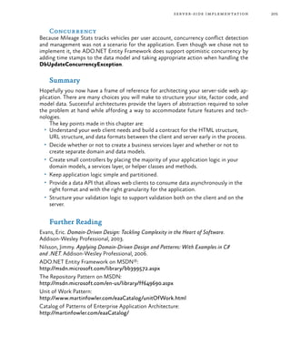 205server-side implementation
Concurrency
Because Mileage Stats tracks vehicles per user account, concurrency conflict detection
and management was not a scenario for the application. Even though we chose not to
implement it, the ADO.NET Entity Framework does support optimistic concurrency by
adding time stamps to the data model and taking appropriate action when handling the
DbUpdateConcurrencyException.
Summary
Hopefully you now have a frame of reference for architecting your server-side web ap-
plication. There are many choices you will make to structure your site, factor code, and
model data. Successful architectures provide the layers of abstraction required to solve
the problem at hand while affording a way to accommodate future features and tech-
nologies.
The key points made in this chapter are:
•	 Understand your web client needs and build a contract for the HTML structure,
URL structure, and data formats between the client and server early in the process.
•	 Decide whether or not to create a business services layer and whether or not to
create separate domain and data models.
•	 Create small controllers by placing the majority of your application logic in your
domain models, a services layer, or helper classes and methods.
•	 Keep application logic simple and partitioned.
•	 Provide a data API that allows web clients to consume data asynchronously in the
right format and with the right granularity for the application.
•	 Structure your validation logic to support validation both on the client and on the
server.
Further Reading
Evans, Eric. Domain-Driven Design: Tackling Complexity in the Heart of Software.
Addison-Wesley Professional, 2003.
Nilsson, Jimmy. Applying Domain-Driven Design and Patterns: With Examples in C#
and .NET. Addison-Wesley Professional, 2006.
ADO.NET Entity Framework on MSDN®:
http://msdn.microsoft.com/library/bb399572.aspx
The Repository Pattern on MSDN:
http://msdn.microsoft.com/en-us/library/ff649690.aspx
Unit of Work Pattern:
http://www.martinfowler.com/eaaCatalog/unitOfWork.html
Catalog of Patterns of Enterprise Application Architecture:
http://martinfowler.com/eaaCatalog/
 