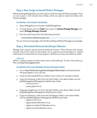 xxiii
Step 3: Run Script to Install NuGet Packages
Before building Mileage Stats, you will need to install the required NuGet packages. There
are two scripts in the Solution Items folder, which are used to install and remove the
NuGet packages.
To install the NuGet packages:
1.	 Open MileageStats.sln located in {silk}MileageStats.
2.	 In Visual Studio, from the Tools menu, point to Library Package Manager, and
select Package Manager Console.
3.	 Run the install script with the following command:
.InstallRequiredNuGetPackages.ps1
You can remove the packages with the RemoveRequiredNuGetPackages.ps1 packages.
Step 4: Download External JavaScript Libraries
Mileage Stats requires several external JavaScript libraries. These libraries were chosen
because they fit the needs of the project, not as a general recommendation or implied
endorsement of these libraries. Every project is different and may have different needs.
jqPlot
jqPlot is a jQuery plugin to easily create charts with JavaScript. To learn more about jq-
Plot, see http://www.jqplot.com/.
To obtain the files needed to run Mileage Stats:
1.	 Go to https://bitbucket.org/cleonello/jqplot/downloads/ and download the
file jquery.jqplot.1.0.0a_r701.zip.
2.	 Unzip the downloaded file to a folder of your choice, for example c:temp.
3.	 Copy the following .js files from the dist folder in the above folder into the
{silk}MileageStatsMileageStats.WebScripts folder:
•	 excanvas.min.js
•	 jquery.jqplot.min.js
4.	 Copy jquery.jqplot.min.css from the dist folder in the above folder into the
{silk}MileageStatsMileageStats.WebContent folder.
5.	 Copy the following .js files from the distplugins folder in the above folder
into the {silk}MileageStatsMileageStats.WebScripts folder:
•	 jqplot.cursor.min.js
•	 jqplot.dateAxisRenderer.min.js
•	 jqplot.canvasAxisTickRenderer.min.js
•	 jqplot.canvasTextRenderer.min.js
readme
 
