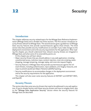 207
Introduction
This chapter addresses security-related topics for the Mileage Stats Reference Implemen-
tation (Mileage Stats) and is divided into three sections. The first section introduces se-
curity threats relevant to Mileage Stats. The second section gives a guided tour of Mileage
Stats security features that provide countermeasures against those threats. The third
section describes possible security modifications to consider if you make changes to the
deployment environment and to the security requirements for the application. After read-
ing this chapter, you should understand how relevant security threats are mitigated in
Mileage Stats and what some of its extensibility points are.
In this chapter you will learn about:
•	 Major security threats that you should address in any web application, including
unauthorized access, malicious input, content injection, cross-site scripting, eaves-
dropping, message tampering, message replay, and cross-site request forgery.
•	 Security features in Mileage Stats that provide countermeasures against the rel-
evant threats, including authentication, input validation, anti-forgery measures, and
ways to prevent JavaScript Object Notation (JSON) hijacking.
•	 Security modifications to accommodate changes in the deployment environment
and to the security requirements for the application.
This chapter will also cover some security features of ASP.NET and ASP.NET MVC,
and OpenID.
Security Threats
The section describes some security threats that need to be addressed in any web applica-
tion. If you’re already familiar with these security threats and how to mitigate them, skip
to the “Mileage Stats Application Security” section where the security features for
Mileage Stats are described.
Security12
 