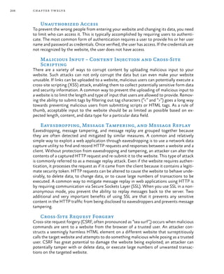 208 chapter twelve
Unauthorized Access
To prevent the wrong people from entering your website and changing its data, you need
to limit who can access it. This is typically accomplished by requiring users to authenti-
cate. The most common form of authentication requires a user to provide his or her user
name and password as credentials. Once verified, the user has access. If the credentials are
not recognized by the website, the user does not have access.
Malicious Input – Content Injection and Cross-Site
Scripting
There are a variety of ways to corrupt content by uploading malicious input to your
website. Such attacks can not only corrupt the data but can even make your website
unusable. If links can be uploaded to a website, malicious users can potentially execute a
cross-site scripting (XSS) attack, enabling them to collect potentially sensitive form data
and security information. A common way to prevent the uploading of malicious input to
a website is to limit the length and type of input that users are allowed to provide. Remov-
ing the ability to submit tags by filtering out tag characters (“<” and “>”) goes a long way
towards preventing malicious users from submitting scripts or HTML tags. As a rule of
thumb, acceptable input to the website should be as limited as possible based on ex-
pected length, content, and data type for a particular data field.
Eavesdropping, Message Tampering, and Message Replay
Eavesdropping, message tampering, and message replay are grouped together because
they are often detected and mitigated by similar measures. A common and relatively
simple way to exploit a web application through eavesdropping is to use a network data
capture utility to find and record HTTP requests and responses between a website and a
client. Without protection from eavesdropping and tampering, an attacker can alter the
contents of a captured HTTP request and re-submit it to the website. This type of attack
is commonly referred to as a message replay attack. Even if the website requires authen-
tication, it processes the request as if it came from the client because it contains a legiti-
mate security token. HTTP requests can be altered to cause the website to behave unde-
sirably, to delete data, to change data, or to cause large numbers of transactions to be
executed. A common way to mitigate message replay in web applications using HTTP is
by requiring communication via Secure Sockets Layer (SSL). When you use SSL in a non-
anonymous mode, you prevent the ability to replay messages back to the server. Two
additional and very important benefits of using SSL are that it prevents any sensitive
content in the HTTP traffic from being disclosed to eavesdroppers and prevents message
tampering.
Cross-Site Request Forgery
Cross-site request forgery (CSRF, often pronounced as “sea surf”,) occurs when malicious
commands are sent to a website from the browser of a trusted user. An attacker con-
structs a seemingly harmless HTML element on a different website that surreptitiously
calls the target website and attempts to do something malicious while posing as a trusted
user. CSRF has great potential to damage the website being exploited; an attacker can
potentially tamper with or delete data, or execute large numbers of unwanted transac-
tions on the targeted website.
 