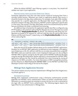 210 chapter twelve
While the default ASP.NET input filtering is good, it is very basic. You should still
validate user input in your application.
Protecting Application-Specific Data
Sometimes applications host their own data sources instead of accessing them from a
centrally hosted location. Whenever you create an application-specific data source, it
should be hosted in the App_Data subdirectory. For example, if you add a SQL member-
ship provider for a specific application, the Microsoft SQL Server® Express .mdf file
should be created in the App_Data directory. ASP.NET protects application-specific data
in a few ways. Files stored in the App_Data folder cannot be accessed directly by clients
because, by default, the folder is protected from browsing.
An additional layer of protection for application-specific data files is configured using
HTTP handlers in the machine’s web.config file. Requests for certain file types are routed
to the ASP.NET HttpForbiddenHandler by default. The following code shows the con-
figuration to handle HTTP requests for .mdf and .mdb files that are used by SQL Server
Express and Microsoft Access®, respectively, via the HttpForbiddenHandler in the ma-
chine’s web.config file:
XML
<!-- Contained in machine's default web.config -->
<add path="*.mdf" verb="*" type="System.Web.HttpForbiddenHandler" validate="True" />
<add path="*.ldf" verb="*" type="System.Web.HttpForbiddenHandler" validate="True" />
Note that the HTTP handlers defined above are for standard ASP.NET applications.
Handlers for an ASP.NET MVC application are defined via route mappings in the applica-
tion’s Global.asax.cs file. All .mdf and .mdb files are normally inaccessible when using ASP.
NET MVC unless you explicitly create a route mapping for them; you can also configure
ASP.NET MVC to ignore routing for the file types and let ASP.NET handle the file types
using the settings described above. Neither approach is recommended for ASP.NET MVC
applications because the files should be protected from client browsing by routing all
requests to the MVC controllers. For more information on MVC routing best practices,
see the reference on “Best Practices for ASP.NET MVC” on the ASP.NET and Web Tools
Developer Content Team’s blog at the end of this chapter.
Mileage Stats Application Security
This section explains security measures implemented in Mileage Stats that mitigate secu-
rity threats against it.
Authentication
Mileage Stats implements authentication using a third-party authentication provider
(OpenID) and ASP.NET forms authentication tickets to prevent unauthorized access.
Whenever an unauthenticated user attempts to access the site, he or she is redirected to
the login URL via ASP.NET forms authentication. The following diagram depicts the
logical flow for user authentication in Mileage Stats.
 