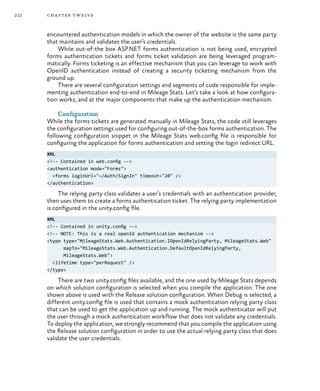 212 chapter twelve
encountered authentication models in which the owner of the website is the same party
that maintains and validates the user’s credentials.
While out-of-the box ASP.NET forms authentication is not being used, encrypted
forms authentication tickets and forms ticket validation are being leveraged program-
matically. Forms ticketing is an effective mechanism that you can leverage to work with
OpenID authentication instead of creating a security ticketing mechanism from the
ground up.
There are several configuration settings and segments of code responsible for imple-
menting authentication end-to-end in Mileage Stats. Let’s take a look at how configura-
tion works, and at the major components that make up the authentication mechanism.
Configuration
While the forms tickets are generated manually in Mileage Stats, the code still leverages
the configuration settings used for configuring out-of-the-box forms authentication. The
following configuration snippet in the Mileage Stats web.config file is responsible for
configuring the application for forms authentication and setting the login redirect URL.
XML
<!-- Contained in web.config -->
<authentication mode="Forms">
<forms loginUrl="~/Auth/SignIn" timeout="20" />
</authentication>
The relying party class validates a user’s credentials with an authentication provider,
then uses them to create a forms authentication ticket. The relying party implementation
is configured in the unity.config file.
XML
<!-- Contained in unity.config -->
<!-- NOTE: This is a real openId authentication mechanism -->
<type type="MileageStats.Web.Authentication.IOpenIdRelyingParty, MileageStats.Web"
mapTo="MileageStats.Web.Authentication.DefaultOpenIdRelyingParty,
MileageStats.Web">
<lifetime type="perRequest" />
</type>
There are two unity.config files available, and the one used by Mileage Stats depends
on which solution configuration is selected when you compile the application. The one
shown above is used with the Release solution configuration. When Debug is selected, a
different unity.config file is used that contains a mock authentication relying party class
that can be used to get the application up and running. The mock authenticator will put
the user through a mock authentication workflow that does not validate any credentials.
To deploy the application, we strongly recommend that you compile the application using
the Release solution configuration in order to use the actual relying party class that does
validate the user credentials.
 