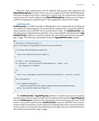 213security
Both the mock authenticator and the OpenID relying party class implement the
IOpenIdRelyingParty interface, which acts as a wrapper around the DotNetOpenAuth
interfaces to expose only what is required to interact with the authentication provider
and to process the results. Implementing IOpenIdRelyingParty enables you to configure
a different relying party implementation if your application requirements change.
AuthController
AuthController is an MVC controller in Mileage Stats that is responsible for handling the
user redirect for authentication and converting the response from a successful authenti-
cation attempt into an ASP.NET forms authentication ticket. The AuthController uses
the relying party implementation specified in the unity.config file. AuthController’s Sign
InWithProvider method is invoked to redirect the user to the authentication provider’s
sign-in page. The following code snippet shows the SignInWithProvider method.
C#
// Contained in AuthController.cs
public ActionResult SignInWithProvider(string providerUrl)
{
if (string.IsNullOrEmpty(providerUrl))
{
return this.RedirectToAction("SignIn");
}
var fetch = new FetchRequest();
var returnUrl = this.Url.Action("SignInResponse", "Auth", null,
this.Request.Url.Scheme);
try
{
return this.relyingParty.RedirectToProvider(providerUrl, returnUrl, fetch);
}
catch (Exception)
{
this.TempData["Message"] =
Resources.AuthController_SignIn_UnableToAuthenticateWithProvider;
return this.RedirectToAction("SignIn");
}
}
The AuthController’s SignInResponse method is invoked to process the response
from the user’s authentication attempt with the authentication provider. SignInResponse
calls the GetResponse method on the relying party class and processes the result. If the
result is a successful authentication, AuthController creates an ASP.NET forms authen-
tication ticket and attaches it to the response. If anything other than a successful authen-
tication result is returned from the authentication provider, the user is redirected back to
the authentication provider’s sign-in page.
 