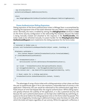 216 chapter twelve
new Uri(returnUrl));
authenticationRequest.AddExtension(fetch);
return
new OutgoingRequestActionResult(authenticationRequest.RedirectingResponse);
}
Forms Authentication Sliding Expiration
Sliding expiration of the forms authentication ticket in Mileage Stats is accomplished by
resetting the expiration time of the ticket whenever the user makes a new request to the
server. Normally, the reset is enabled by setting the slidingExpiration attribute to true
on the forms security configuration in the web.config file; however, because the ticket
is being manually created and attached to the response in the AuthController, the
ticket needs to be refreshed manually. A custom handler for the HttpApplication.Post
AuthenticateRequest event implements the sliding expiration for the forms ticket.
C#
// Contained in Global.asax.cs
private void PostAuthenticateRequestHandler(object sender, EventArgs e)
{
HttpCookie authCookie =
this.Context.Request.Cookies[FormsAuthentication.FormsCookieName];
if (IsValidAuthCookie(authCookie))
{
var formsAuthentication =
ServiceLocator.Current.GetInstance<IFormsAuthentication>();
var ticket = formsAuthentication.Decrypt(authCookie.Value);
var mileageStatsIdentity = new MileageStatsIdentity(ticket);
this.Context.User = new GenericPrincipal(mileageStatsIdentity, null);
// Reset cookie for a sliding expiration.
formsAuthentication.SetAuthCookie(this.Context, ticket);
}
}
The advantage of using a forms ticket with a sliding expiration is that it does not force
the user to authenticate again if he or she maintains a reasonable level of activity in the
application. Otherwise, the user would be redirected to the authentication page after a
fixed amount of time had elapsed after the original authentication. While sliding expira-
tion greatly enhances the usability of the application, it is also a potential security risk
because the user’s authenticated session can be kept alive indefinitely by submitting re-
quests to the server before the sliding expiration time on the forms ticket has passed. This
risk can be mitigated by introducing an additional timeout value that does not slide, after
which the ticket will expire regardless of user activity. While this approach is effective, it
 