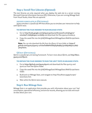 xxiv
Step 5: Install Test Libraries (Optional)
The test libraries are only required when you deploy the web site to a server running
Microsoft Internet Information Services (IIS). Otherwise, if you are running Mileage Stats
from Visual Studio, these files are optional.
jquery.simulate.js (Optional)
jquery.simulate is a JavaScript API that allows you to simulate user interaction to help
with QUnit tests.
To obtain the files needed to run Mileage Stats:
1.	 Go to http://code.google.com/p/jqueryjs/source/browse/trunk/plugins/
simulate?r=6063&spec=svn6063 and download the files jquery.simulate.js.
2.	 Copy the saved file into the {silk}MileageStatsMileageStats.WebScriptstests
folder.
Note: You can also download the file from the jQuery UI tests folder at: https://
github.com/jquery/jquery-ui/tree/008def00bd565d0984c47cdd97d65e1c7bd7
3e04/tests.
QUnit (Optional)
QUnit is a JavaScript unit testing framework. To learn more about QUnit, see http://docs.
jquery.com/Qunit.
To obtain the files needed to run the unit tests in Mileage Stats:
1.	 Go to https://github.com/jquery/qunit and download the files qunit.js and
qunit.css from the QUnit folder.
2.	 Copy the saved file into the {silk}MileageStatsMileageStats.WebScriptstests
folder.
3.	 Build and run Mileage Stats, and navigate to http://localhost:23495/scripts/
tests/tests.htm.
4.	 Wait while the QUnit tests execute.
Step 6: Run Mileage Stats
Mileage Stats is an application that provides you with information about your cars’ fuel
consumption, operational efficiency, and service records, allowing you to track and visual-
ize data about your cars.
 