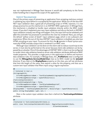217security
was not implemented in Mileage Stats because it would add complexity to the forms
ticket handling that is beyond the scope of the application.
Input Validation
One of the primary ways of preventing an application from accepting malicious content
is validating any input before it is accepted by the application. While out-of-the-box ASP.
NET input validation does a good job of preventing script or HTML injection, it is not
always practical to use this mechanism in an ASP.NET MVC application. In Mileage Stats,
this mechanism is disabled to handle input validation directly within the MVC model
classes. If you don’t implement your own input validation and rely on the built-in ASP.NET
input validation instead, two things will happen. First, the input will not be validated until
after the controller has processed it and before the view has rendered. Next, you will get
the default “yellow screen of death” input validation page, which is not a pleasant user
experience. When the out-of-the box ASP.NET input validation is disabled, you also lose
HTML encoding on your input. To account for this, the @ operator in Razor syntax auto-
matically HTML-encodes output that is rendered in an MVC view.
Although input validation can be done on the client side to reduce round trips to the
server, it must also be performed on the server because client-side validation can be by-
passed by an attacker. One of the advantages of ASP.NET MVC is that it can be configured
to render client-side validation based on server-side validation attributes defined on MVC
model properties. This provides a single point in the application to define and maintain
data validation rules. For example, in Mileage Stats, the _ProfileForm view is configured
to use the MileageStats.ServicesModel.User class as its MVC model via the @model
directive. If you look at the DisplayName property on the class, you will see attributes
that limit the length of the value, that require a value for the property, and that use a
custom text input validator that filters input using a regular expression.
C#
// Contained in User.cs
[StringLength(15,
ErrorMessageResourceName = "UserDisplayNameStringLengthValidationError",
ErrorMessageResourceType = typeof(Resources))]
[TextLineInputValidator]
[Required(AllowEmptyStrings = false,
ErrorMessageResourceName = "UserDisplayNameRequired",
ErrorMessageResourceType = typeof(Resources))]
[Display(Name = "UserDisplayNameLabelText", ResourceType = typeof(Resources))]
public string DisplayName { get; set; }
Here is the custom input validator class that is behind the TextLineInputValidator
attribute.
C#
//Contained in TextLineValidatorAttribute.cs
public class TextLineInputValidatorAttribute : RegularExpressionAttribute,
IClientValidatable
 