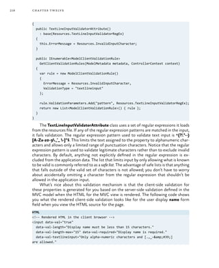 218 chapter twelve
{
public TextLineInputValidatorAttribute()
: base(Resources.TextLineInputValidatorRegEx)
{
this.ErrorMessage = Resources.InvalidInputCharacter;
}
public IEnumerable<ModelClientValidationRule>
GetClientValidationRules(ModelMetadata metadata, ControllerContext context)
{
var rule = new ModelClientValidationRule()
{
ErrorMessage = Resources.InvalidInputCharacter,
ValidationType = "textlineinput"
};
rule.ValidationParameters.Add("pattern", Resources.TextLineInputValidatorRegEx);
return new List<ModelClientValidationRule>() { rule };
}
}
The TextLineInputValidatorAttribute class uses a set of regular expressions it loads
from the resources file. If any of the regular expression patterns are matched in the input,
it fails validation. The regular expression pattern used to validate text input is ^(?!.*--)
[A-Za-z0-9.,’_ -]*$. This limits the text assigned to the property to alphanumeric char-
acters and allows only a limited range of punctuation characters. Notice that the regular
expression pattern is used to validate legitimate characters rather than to exclude invalid
characters. By default, anything not explicitly defined in the regular expression is ex-
cluded from the application data. The list that limits input by only allowing what is known
to be valid is commonly referred to as a safe list. The advantage of safe lists is that anything
that falls outside of the valid set of characters is not allowed; you don’t have to worry
about accidentally omitting a character from the regular expression that shouldn’t be
allowed in the application input.
What’s nice about this validation mechanism is that the client-side validation for
these properties is generated for you based on the server-side validation defined in the
MVC model when the HTML for the MVC view is rendered. The following code shows
you what the rendered client-side validation looks like for the user display name form
field when you view the HTML source for the page.
HTML
<!-- Rendered HTML in the client browser -->
<input data-val="true"
data-val-length="Display name must be less than 15 characters."
data-val-length-max="15" data-val-required="Display name is required."
data-val-textlineinput="Only alpha-numeric characters and [.,_-&amp;#39;]
are allowed."
 