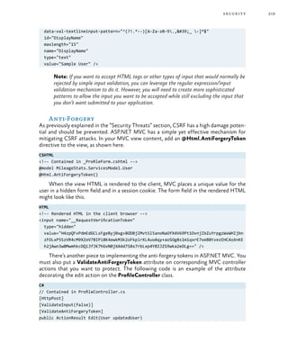 219security
data-val-textlineinput-pattern="^(?!.*--)[A-Za-z0-9.,'_ -]*$"
id="DisplayName"
maxlength="15"
name="DisplayName"
type="text"
value="Sample User" />
Note: If you want to accept HTML tags or other types of input that would normally be
rejected by simple input validation, you can leverage the regular expression/input
validation mechanism to do it. However, you will need to create more sophisticated
patterns to allow the input you want to be accepted while still excluding the input that
you don’t want submitted to your application.
Anti-Forgery
As previously explained in the “Security Threats” section, CSRF has a high damage poten-
tial and should be prevented. ASP.NET MVC has a simple yet effective mechanism for
mitigating CSRF attacks. In your MVC view content, add an @Html.AntiForgeryToken
directive to the view, as shown here.
CSHTML
<!-- Contained in _ProfileForm.cshtml -->
@model MileageStats.ServicesModel.User
@Html.AntiForgeryToken()
When the view HTML is rendered to the client, MVC places a unique value for the
user in a hidden form field and in a session cookie. The form field in the rendered HTML
might look like this.
HTML
<!-- Rendered HTML in the client browser -->
<input name="__RequestVerificationToken"
type="hidden"
value="H4zpQFvPdmEdGCLsFgeByj0xg+BODBjIMvtSl5anoNaOfX4V69Pt1OvnjIbZuYrpgzWxWHIjbn
zFOLxP5SzVR4cM9XZeV78IPi8K4ewkM3k2oFkplrXL4uoAqy+aoSOg8s1m1qxrE7oeBBtvezEHCAs6nKE
h2jAwn3w0MwmhkcDQiJfJK7hGvN0jXA4d7S8x7rbLxp4Y8IJZS9wka2eOLg==" />
There’s another piece to implementing the anti-forgery tokens in ASP.NET MVC. You
must also put a ValidateAntiForgeryToken attribute on corresponding MVC controller
actions that you want to protect. The following code is an example of the attribute
decorating the edit action on the ProfileController class.
C#
// Contained in ProfileController.cs
[HttpPost]
[ValidateInput(false)]
[ValidateAntiForgeryToken]
public ActionResult Edit(User updatedUser)
 