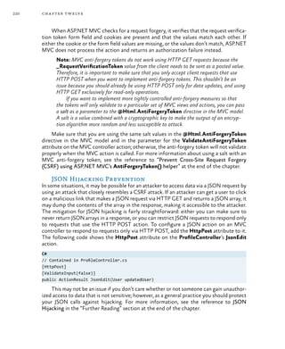 220 chapter twelve
When ASP.NET MVC checks for a request forgery, it verifies that the request verifica-
tion token form field and cookies are present and that the values match each other. If
either the cookie or the form field values are missing, or the values don’t match, ASP.NET
MVC does not process the action and returns an authorization failure instead.
Note: MVC anti-forgery tokens do not work using HTTP GET requests because the
_RequestVerificationToken value from the client needs to be sent as a posted value.
Therefore, it is important to make sure that you only accept client requests that use
HTTP POST when you want to implement anti-forgery tokens. This shouldn’t be an
issue because you should already be using HTTP POST only for data updates, and using
HTTP GET exclusively for read-only operations.
If you want to implement more tightly controlled anti-forgery measures so that
the tokens will only validate to a particular set of MVC views and actions, you can pass
a salt as a parameter to the @Html.AntiForgeryToken directive in the MVC model.
A salt is a value combined with a cryptographic key to make the output of an encryp-
tion algorithm more random and less susceptible to attack.
Make sure that you are using the same salt values in the @Html.AntiForgeryToken
directive in the MVC model and in the parameter for the ValidateAntiForgeryToken
attribute on the MVC controller action; otherwise, the anti-forgery token will not validate
properly when the MVC action is called. For more information about using a salt with an
MVC anti-forgery token, see the reference to “Prevent Cross-Site Request Forgery
(CSRF) using ASP.NET MVC’s AntiForgeryToken() helper” at the end of the chapter.
JSON Hijacking Prevention
In some situations, it may be possible for an attacker to access data via a JSON request by
using an attack that closely resembles a CSRF attack. If an attacker can get a user to click
on a malicious link that makes a JSON request via HTTP GET and returns a JSON array, it
may dump the contents of the array in the response, making it accessible to the attacker.
The mitigation for JSON hijacking is fairly straightforward: either you can make sure to
never return JSON arrays in a response, or you can restrict JSON requests to respond only
to requests that use the HTTP POST action. To configure a JSON action on an MVC
controller to respond to requests only via HTTP POST, add the HttpPost attribute to it.
The following code shows the HttpPost attribute on the ProfileController’s JsonEdit
action.
C#
// Contained in ProfileController.cs
[HttpPost]
[ValidateInput(false)]
public ActionResult JsonEdit(User updatedUser)
This may not be an issue if you don’t care whether or not someone can gain unauthor-
ized access to data that is not sensitive; however, as a general practice you should protect
your JSON calls against hijacking. For more information, see the reference to JSON
Hijacking in the “Further Reading” section at the end of the chapter.
 