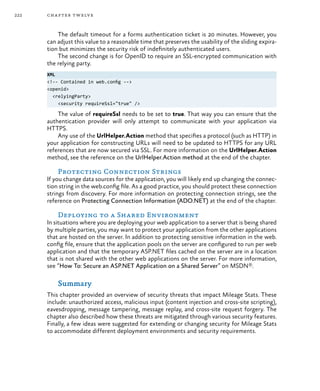 222 chapter twelve
The default timeout for a forms authentication ticket is 20 minutes. However, you
can adjust this value to a reasonable time that preserves the usability of the sliding expira-
tion but minimizes the security risk of indefinitely authenticated users.
The second change is for OpenID to require an SSL-encrypted communication with
the relying party.
XML
<!-- Contained in web.config -->
<openid>
<relyingParty>
<security requireSsl="true" />
The value of requireSsl needs to be set to true. That way you can ensure that the
authentication provider will only attempt to communicate with your application via
HTTPS.
Any use of the UrlHelper.Action method that specifies a protocol (such as HTTP) in
your application for constructing URLs will need to be updated to HTTPS for any URL
references that are now secured via SSL. For more information on the UrlHelper.Action
method, see the reference on the UrlHelper.Action method at the end of the chapter.
Protecting Connection Strings
If you change data sources for the application, you will likely end up changing the connec-
tion string in the web.config file. As a good practice, you should protect these connection
strings from discovery. For more information on protecting connection strings, see the
reference on Protecting Connection Information (ADO.NET) at the end of the chapter.
Deploying to a Shared Environment
In situations where you are deploying your web application to a server that is being shared
by multiple parties, you may want to protect your application from the other applications
that are hosted on the server. In addition to protecting sensitive information in the web.
config file, ensure that the application pools on the server are configured to run per web
application and that the temporary ASP.NET files cached on the server are in a location
that is not shared with the other web applications on the server. For more information,
see “How To: Secure an ASP.NET Application on a Shared Server” on MSDN®.
Summary
This chapter provided an overview of security threats that impact Mileage Stats. These
include: unauthorized access, malicious input (content injection and cross-site scripting),
eavesdropping, message tampering, message replay, and cross-site request forgery. The
chapter also described how these threats are mitigated through various security features.
Finally, a few ideas were suggested for extending or changing security for Mileage Stats
to accommodate different deployment environments and security requirements.
 