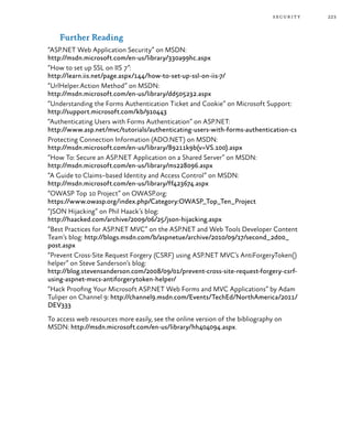 223security
Further Reading
“ASP.NET Web Application Security” on MSDN:
http://msdn.microsoft.com/en-us/library/330a99hc.aspx
“How to set up SSL on IIS 7”:
http://learn.iis.net/page.aspx/144/how-to-set-up-ssl-on-iis-7/
“UrlHelper.Action Method” on MSDN:
http://msdn.microsoft.com/en-us/library/dd505232.aspx
“Understanding the Forms Authentication Ticket and Cookie” on Microsoft Support:
http://support.microsoft.com/kb/910443
“Authenticating Users with Forms Authentication” on ASP.NET:
http://www.asp.net/mvc/tutorials/authenticating-users-with-forms-authentication-cs
Protecting Connection Information (ADO.NET) on MSDN:
http://msdn.microsoft.com/en-us/library/89211k9b(v=VS.100).aspx
“How To: Secure an ASP.NET Application on a Shared Server” on MSDN:
http://msdn.microsoft.com/en-us/library/ms228096.aspx
“A Guide to Claims–based Identity and Access Control” on MSDN:
http://msdn.microsoft.com/en-us/library/ff423674.aspx
“OWASP Top 10 Project” on OWASP.org:
https://www.owasp.org/index.php/Category:OWASP_Top_Ten_Project
“JSON Hijacking” on Phil Haack’s blog:
http://haacked.com/archive/2009/06/25/json-hijacking.aspx
“Best Practices for ASP.NET MVC” on the ASP.NET and Web Tools Developer Content
Team’s blog: http://blogs.msdn.com/b/aspnetue/archive/2010/09/17/second_2d00_
post.aspx
“Prevent Cross-Site Request Forgery (CSRF) using ASP.NET MVC’s AntiForgeryToken()
helper” on Steve Sanderson’s blog:
http://blog.stevensanderson.com/2008/09/01/prevent-cross-site-request-forgery-csrf-
using-aspnet-mvcs-antiforgerytoken-helper/
“Hack Proofing Your Microsoft ASP.NET Web Forms and MVC Applications” by Adam
Tuliper on Channel 9: http://channel9.msdn.com/Events/TechEd/NorthAmerica/2011/
DEV333
To access web resources more easily, see the online version of the bibliography on
MSDN: http://msdn.microsoft.com/en-us/library/hh404094.aspx.
 