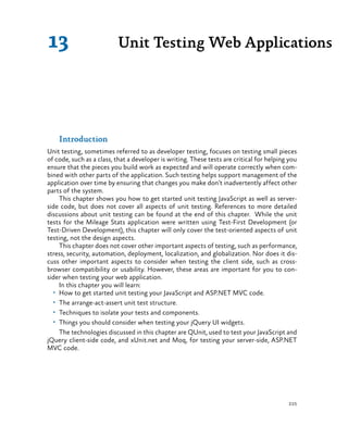 225
Introduction
Unit testing, sometimes referred to as developer testing, focuses on testing small pieces
of code, such as a class, that a developer is writing. These tests are critical for helping you
ensure that the pieces you build work as expected and will operate correctly when com-
bined with other parts of the application. Such testing helps support management of the
application over time by ensuring that changes you make don’t inadvertently affect other
parts of the system.
This chapter shows you how to get started unit testing JavaScript as well as server-
side code, but does not cover all aspects of unit testing. References to more detailed
discussions about unit testing can be found at the end of this chapter. While the unit
tests for the Mileage Stats application were written using Test-First Development (or
Test-Driven Development), this chapter will only cover the test-oriented aspects of unit
testing, not the design aspects.
This chapter does not cover other important aspects of testing, such as performance,
stress, security, automation, deployment, localization, and globalization. Nor does it dis-
cuss other important aspects to consider when testing the client side, such as cross-
browser compatibility or usability. However, these areas are important for you to con-
sider when testing your web application.
In this chapter you will learn:
•	 How to get started unit testing your JavaScript and ASP.NET MVC code.
•	 The arrange-act-assert unit test structure.
•	 Techniques to isolate your tests and components.
•	 Things you should consider when testing your jQuery UI widgets.
The technologies discussed in this chapter are QUnit, used to test your JavaScript and
jQuery client-side code, and xUnit.net and Moq, for testing your server-side, ASP.NET
MVC code.
Unit Testing Web Applications13
 
