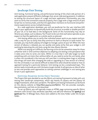 226 chapter thirteen
JavaScript Unit Testing
Unit testing, functional testing, and performance testing of the client-side portion of a
web application present different challenges than server-side testing presents. In addition
to testing the structural layout of a page and basic application functionality, you may
want to verify that animations execute properly, that a page with a large amount of Java
Script has no memory leaks, and that the application maintains its functional and perfor-
mance expectations across multiple browsers.
As a web application developer, you will use JavaScript for the user interface (UI)
logic in your application to dynamically build the structure, to enable or disable portions
of your UI, or to load data in the background. Some of this functionality may rely on
libraries you adopt, such as jQuery. You’ll want to be sure that each piece operates as you
expect so that the application as a whole works as planned.
Unit testing allows you to verify that individual pieces work as you expect and pro-
vides a way for you to verify that they continue to work as libraries or tools evolve. For
example, you may build a jQuery UI widget to manage a piece of your UI. When the next
version of jQuery is released, you can quickly and easily verify that your widget is still
working by executing the unit tests using the new jQuery libraries.
While unit testing isn’t difficult, the learning curve can be somewhat steep for those
unfamiliar with it. One common objection to adopting unit testing is the perception that
it takes extra time to write unit tests. While it is true that it will take longer to build
something with unit tests than without (after all, you need to write the unit tests), what
is often not considered is the time you will save later in tracking down bugs or verifying
that things still work after changing the code or upgrading to a new version of a library.
For the uninitiated, it can also be difficult to determine what should be tested or how to
approach testing for a particular behavior. Unit testing can be a complicated topic. This
section seeks to provide you with the basics to get started. It will give you an idea of what
to test and provide some approaches to solving common challenges in unit testing Java
Script in your application.
Getting Started with Unit Testing
The Project Silk team decided to use the QUnit unit testing framework to help with unit
testing their JavaScript components, which rely heavily on jQuery and the jQuery UI
widget framework, which also use QUnit. The QUnit unit testing framework can be found
on the jQuery website at http://docs.jquery.com/QUnit. The site provides examples,
documentation, and links to the download.
To set up QUnit, you will typically create an HTML page containing specific QUnit
elements with certain class attributes specified, and add and reference the qunit.js and
qunit.css files. In Mileage Stats, these were added to the tests folder under the Scripts
folder.
 