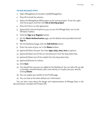 xxv
To run Mileage Stats
1.	 Open MileageStats.sln located in {silk}MileageStats.
2.	 Press F6 to build the solution.
3.	 Select the MileageStats.Web project as the startup project. To do this, right-
click the project, and then click Set as StartUp project.
4.	 Press Ctrl+F5 to run the application.
5.	 (optional) In Internet Explorer 9, you can pin the Mileage Stats icon to the
Windows Taskbar.
6.	 Click the Sign in or Register button.
7.	 On the Mock Authentication page, use the default name provided and click
Sign In.
8.	 On the Dashboard page, click the Add Vehicle button.
9.	 Enter the name of your car in the Name textbox.
10.	 (optional) Select the year. You have 1997, 2003, 2010, 2011 as options.
11.	 (optional) Select one of the car manufacturers from the drop-down box.
12.	 (optional) Select one of the models from the drop-down box.
13.	 (optional) Browse to a photo.
14.	 Click Save.
15.	 You should then see your car added to the Dashboard. You can add a fill up, add
a reminder, view/edit details, add a new vehicle, or visually view your data by
clicking Charts.
16.	 You can update your profile on the Profile page.
17.	 You can look at the other default car’s information.
You can learn more about the design and implementation of Mileage Stats in the
documentation included with Project Silk.
readme
 