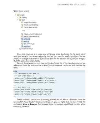 227unit testing web applications
QUnit files in project
Once this structure is in place, you will create a test JavaScript file for each set of
tests you want to run. A set is typically focused on a specific JavaScript object. For ex-
ample, in Mileage Stats there is a JavaScript test file for each of the jQuery UI widgets
that the application implements.
Each of these JavaScript test files and the JavaScript file of the item being tested are
referenced from the test.htm file so the QUnit framework can locate and execute the
tests.
HTML
<!-- Contained in test.htm -->
<!-- Code under test -->
<script src="../Debug/mstats.utils.js"></script>
<script src="../Debug/mstats.events.js"></script>
<script src="../Debug/mstats.pubsub.js"></script>
...
<!-- Unit tests -->
<script src="mstats.utils.tests.js"></script>
<script src="mstats.pubsub.tests.js"></script>
<script src="mstats.data.tests.js"></script>
...
These unit tests can be run by viewing the test HTML file in a browser. From the
Microsoft® Visual Studio® development system, you can right-click the test HTML file
and select View in Browser. For Mileage Stats, the output would look like this while
executing the tests.
 