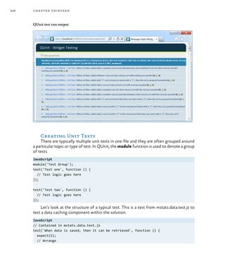 228 chapter thirteen
QUnit test run output
Creating Unit Tests
There are typically multiple unit tests in one file and they are often grouped around
a particular topic or type of test. In QUnit, the module function is used to denote a group
of tests.
JavaScript
module('Test Group');
test('Test one', function () {
// Test logic goes here
});
test('Test two', function () {
// Test logic goes here
});
Let’s look at the structure of a typical test. This is a test from mstats.data.test.js to
test a data caching component within the solution.
JavaScript
// Contained in mstats.data.test.js
test('When data is saved, then it can be retrieved', function () {
expect(1);
// Arrange
 