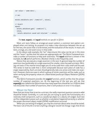 229unit testing web applications
var value = 'some-data';
// Act
mstats.dataStore.set(' /some/url', value);
// Assert
equal(
mstats.dataStore.get(' /some/url'),
value,
'mstats.datastore saved and returned ' + value);
});
The test, expect, and equal methods are specific to QUnit.
Most unit tests follow an arrange-act-assert pattern, a common test pattern em-
ployed when unit testing. Its purpose is to make a clear distinction between the set up
for the test, the action that is to be tested, and the evaluation of the results. In most unit
tests, arrange, act, and assert occur in that order.
In the above code example, the “act” step ensures the value can be set in the store
and the “assert” verifies that the value was appropriately set. The QUnit framework pro-
vides a number of functions to help with assertions. The equal assertion is shown in the
example, but ok (which performs a Boolean check) is also frequently used.
Notice that we execute a single assertion in this test. In general, keep the number of
assertions low (preferably to a single assertion) for smaller, more focused unit tests. Writ-
ing unit tests in this manner encourages you to write code that is also small and focused.
This tends to lead to code that is more composable because each piece of code has a
single responsibility. Each unit test should generally take one action and make one asser-
tion. However, there are cases in which a group of similar assertions will be made, such as
when verifying the property values on a deserialized JavaScript Object Notation (JSON)
object.
The QUnit framework provides the expect function, which verifies that the proper
number of expected assertions ran. At the beginning of the test you will see that
expect(1) was called to let QUnit know how many assertions should be run. If QUnit does
not encounter that number of assertions, then it will produce an error in its output.
What to Test
Now that you know how to write a unit test, the really important question concerns what
should be tested. Generally, in a unit test you are trying to verify the functionality of a
relatively small component, such as a JavaScript object or a jQuery UI widget. Each test
verifies independent pieces such as whether a calculation happened correctly or whether
the proper document object model (DOM) modification occurred.
When you are testing UI widgets, you may be uncertain about what should be tested.
The basic rule of thumb is to test anything a designer would not change. Logic that drives
 