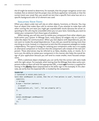 230 chapter thirteen
the UI might be tested to determine, for example, that the proper navigation action was
invoked, that an element had the proper class attribute applied (or removed), or that the
correct event was raised. But, you would not test that a specific font value was set or a
specific background color of an element was used.
Isolating Your Tests
Often your object under test will rely on other objects, functions, or libraries. You may
have an object that makes Ajax calls to retrieve data. If you attempt to make Ajax calls
when running the unit tests you might get unpredictable results because the server re-
sponding to the calls may be unavailable when you run your tests. Generally, you want to
isolate your component from these types of problems.
When testing, you will also want to isolate your component from other objects you
build within your system. In Mileage Stats, many jQuery UI widgets rely on a publish-
subscribe object for communication. When you test objects with dependencies, you do
not want to invoke the actual dependencies. If you did, you would be testing more than
one thing at a time. Instead, it is important to test that the component attempts to invoke
a dependency. The typical strategy for isolating your component under test is to supply
an alternative component or function that the component calls instead of the real com-
ponent. These alternatives may be referred to as fakes, doubles, stubs, or mocks. As it
turns out, the ability to isolate your component in this manner also helps the overall de-
sign of your application because you will tend to create smaller, more focused compo-
nents.
With a substitute object employed, you can verify that the correct calls were made
with the right values. For example, when testing that the Mileage Stats data cache com-
ponent makes an Ajax call with the appropriate URL, a mock ajax function is supplied for
testing in the jQuery object (represented as the dollar sign in the example). In this alter-
nate, we verify that the expected URL is invoked by the component.
JavaScript
// Contained in mstats.data.tests.js
test('when sendRequest is called, then the url from options is used', function () {
expect(1);
// Arrange
$.ajax = function (options) {
// Assert
equal(options.url, '/url', 'Url was properly set');
};
// Act
mstats.dataManager.sendRequest({
url: '/url'
});
});
 