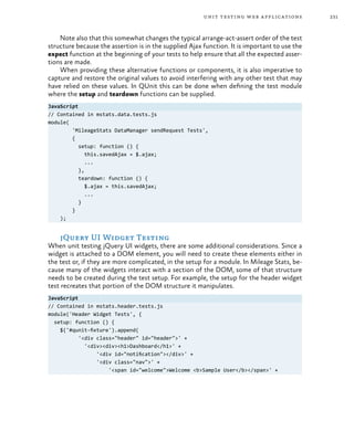 231unit testing web applications
Note also that this somewhat changes the typical arrange-act-assert order of the test
structure because the assertion is in the supplied Ajax function. It is important to use the
expect function at the beginning of your tests to help ensure that all the expected asser-
tions are made.
When providing these alternative functions or components, it is also imperative to
capture and restore the original values to avoid interfering with any other test that may
have relied on these values. In QUnit this can be done when defining the test module
where the setup and teardown functions can be supplied.
JavaScript
// Contained in mstats.data.tests.js
module(
'MileageStats DataManager sendRequest Tests',
{
setup: function () {
this.savedAjax = $.ajax;
...
},
teardown: function () {
$.ajax = this.savedAjax;
...
}
}
);
jQuery UI Widget Testing
When unit testing jQuery UI widgets, there are some additional considerations. Since a
widget is attached to a DOM element, you will need to create these elements either in
the test or, if they are more complicated, in the setup for a module. In Mileage Stats, be-
cause many of the widgets interact with a section of the DOM, some of that structure
needs to be created during the test setup. For example, the setup for the header widget
test recreates that portion of the DOM structure it manipulates.
JavaScript
// Contained in mstats.header.tests.js
module('Header Widget Tests', {
setup: function () {
$('#qunit-fixture').append(
'<div class="header" id="header">' +
'<div><div><h1>Dashboard</h1>' +
'<div id="notification"></div>' +
'<div class="nav">' +
'<span id="welcome">Welcome <b>Sample User</b></span>' +
 