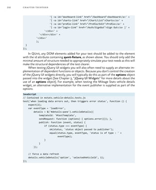 232 chapter thirteen
'[ <a id="dashboard-link" href="/Dashboard">Dashboard</a>' +
'| <a id="charts-link" href="/Chart/List">Charts</a>' +
'| <a id="profile-link" href="/Profile/Edit">Profile</a>' +
'| <a id="login-link" href="/Auth/SignOut">Sign Out</a> ]' +
'</div>' +
'</div></div>' +
'</div>'
);
}
});
In QUnit, any DOM elements added for your test should be added to the element
with the id attribute containing qunit-fixture, as shown above. You should only add the
minimal amount of structure needed to appropriately simulate your test needs as this will
make the structural dependencies of the test clearer.
When testing jQuery UI widgets you will also often need to supply an alternate im-
plementation of dependent functions or objects. Because you don’t control the creation
of the jQuery UI widgets directly, you will typically do this as part of the options object
passed into the widget (See Chapter 3, “jQuery UI Widgets” for more details about the
use of an options object). For example, when testing the Mileage Stats vehicle details
widget, an alternative implementation for the event publisher is supplied as part of the
options.
JavaScript
// Contained in mstats.vehicle-details.tests.js
test('when loading data errors out, then triggers error status', function () {
expect(2);
var eventType = 'loadError',
details = $('#details-pane').vehicleDetails({
templateId: '#testTemplate',
sendRequest: function (options) { options.error({}); },
publish: function (event, status) {
if (status.type === eventType) {
ok(status, 'status object passed to publisher');
equal(status.type, eventType, 'status is of type : ' +
eventType);
}
}
});
// force a data refresh
details.vehicleDetails('option', 'selectedVehicleId', 1);
});
 