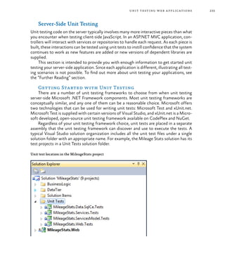 233unit testing web applications
Server-Side Unit Testing
Unit testing code on the server typically involves many more interactive pieces than what
you encounter when testing client-side JavaScript. In an ASP.NET MVC application, con-
trollers will interact with services or repositories to handle each request. As each piece is
built, these interactions can be tested using unit tests to instill confidence that the system
continues to work as new features are added or new versions of dependent libraries are
supplied.
This section is intended to provide you with enough information to get started unit
testing your server-side application. Since each application is different, illustrating all test-
ing scenarios is not possible. To find out more about unit testing your applications, see
the “Further Reading” section.
Getting Started with Unit Testing
There are a number of unit testing frameworks to choose from when unit testing
server-side Microsoft .NET Framework components. Most unit testing frameworks are
conceptually similar, and any one of them can be a reasonable choice. Microsoft offers
two technologies that can be used for writing unit tests: Microsoft Test and xUnit.net.
Microsoft Test is supplied with certain versions of Visual Studio, and xUnit.net is a Micro-
soft developed, open-source unit testing framework available on CodePlex and NuGet.
Regardless of your unit testing framework choice, unit tests are placed in a separate
assembly that the unit testing framework can discover and use to execute the tests. A
typical Visual Studio solution organization includes all the unit test files under a single
solution folder with an appropriate name. For example, the Mileage Stats solution has its
test projects in a Unit Tests solution folder.
Unit test location in the MileageStats project
 