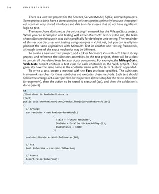 234 chapter thirteen
There is a unit test project for the Services, ServicesModel, SqlCe, and Web projects.
Some projects don’t have a corresponding unit tests project primarily because these proj-
ects contain only shared interfaces and data transfer classes that do not have significant
logic to test.
The team chose xUnit.net as the unit testing framework for the Mileage Stats project.
While you can accomplish unit testing with either Microsoft Test or xUnit.net, the team
chose xUnit.net because it was built specifically for developer unit testing. The remainder
of this section discusses unit testing using examples in xUnit.net, but you can readily im-
plement the same approaches with Microsoft Test or another unit testing framework,
although some of the exact mechanics may be different.
To create a new unit test project, add a C# or Microsoft Visual Basic® Class Library
project, and reference the xUnit.net assemblies. In the test project, there will be a class
to contain all the related tests for a particular component. For example, the MileageStats.
Web.Tests project contains a test class for each controller in the Web project. They
generally have the same name as the controller name with the term “Fixture” appended.
To write a test, create a method with the Fact attribute specified. The xUnit.net
framework searches for these attributes and executes these methods. Each test should
follow the arrange-act-assert pattern. In this pattern all the setup for the test is done first
(arrangement), then the action to be tested is executed (act), and then the validation is
done (assert).
C#
//Contained in ReminderFixture.cs
[Fact]
public void WhenReminderIsNotOverdue_ThenIsOverdueReturnsFalse()
{
// Arrange
var reminder = new ReminderFormModel()
{
Title = "future reminder",
DueDate = DateTime.UtcNow.AddDays(2),
DueDistance = 10000
};
reminder.UpdateLastVehicleOdometer(10);
// Act
bool isOverdue = reminder.IsOverdue;
// Assert
Assert.False(isOverdue);
}
 