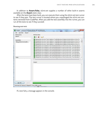 235unit testing web applications
In addition to Assert.False, xUnit.net supplies a number of other built-in asserts
available on the Assert static class.
After the tests have been built, you can execute them using the xUnit.net test runner
to see if they pass. The test runner is located where you unpackaged the xUnit.net con-
tents retrieved from CodePlex. After you add the test assembly into the runner, you can
run all the tests to see if they succeed.
Running unit tests
If a test fails, a message appears in the console.
 