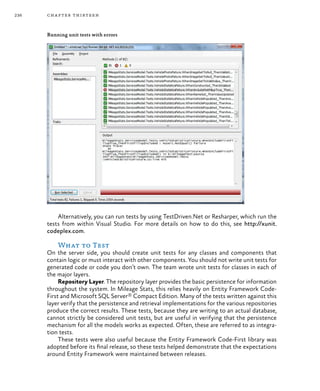 236 chapter thirteen
Running unit tests with errors
Alternatively, you can run tests by using TestDriven.Net or Resharper, which run the
tests from within Visual Studio. For more details on how to do this, see http://xunit.
codeplex.com.
What to Test
On the server side, you should create unit tests for any classes and components that
contain logic or must interact with other components. You should not write unit tests for
generated code or code you don’t own. The team wrote unit tests for classes in each of
the major layers.
Repository Layer. The repository layer provides the basic persistence for information
throughout the system. In Mileage Stats, this relies heavily on Entity Framework Code-
First and Microsoft SQL Server® Compact Edition. Many of the tests written against this
layer verify that the persistence and retrieval implementations for the various repositories
produce the correct results. These tests, because they are writing to an actual database,
cannot strictly be considered unit tests, but are useful in verifying that the persistence
mechanism for all the models works as expected. Often, these are referred to as integra-
tion tests.
These tests were also useful because the Entity Framework Code-First library was
adopted before its final release, so these tests helped demonstrate that the expectations
around Entity Framework were maintained between releases.
 