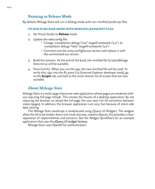 xxvi
Running in Release Mode
By default, Mileage Stats will run in Debug mode with non-minified JavaScript files.
To run in Release mode with minified JavaScript files
1.	 Set Visual Studio to Release mode.
2.	 Update the web.config file:
•	 Change <compilation debug=”true” targetFramework=”4.0”> to
<compilation debug=”false” targetFramework=”4.0”>
•	 Comment out the unity configSource section and replace it with
the commented out version.
3.	 Build the solution. At the end of the build, the minified file ScriptsMileage
Stats.min.js will be available.
4.	 Press Ctrl+F5. When you run the app, the new minified file will be used. To
verify this, sign into the RI, press F12 (Internet Explorer developer tools), go
to the Scripts tab, and look at the much shorter list of scripts that are now
available.
About Mileage Stats
Mileage Stats is a multi-page interactive web application whose pages are rendered with-
out requiring full-page reloads. This creates the illusion of a desktop application. By not
requiring the browser to reload the full page, the user sees rich UI transitions between
states (pages). In addition, the browser application runs very fast because of client-side
data caching.
The Mileage Stats JavaScript is modularized using jQuery UI Widgets. The widgets
allow the UI to be broken down into small, discrete, stateful objects; this provides a clean
separation of responsibilities and concerns. See the Widget QuickStart for an example
application that uses the jQuery UI widget factory.
Mileage Stats uses OpenID for authentication.
 