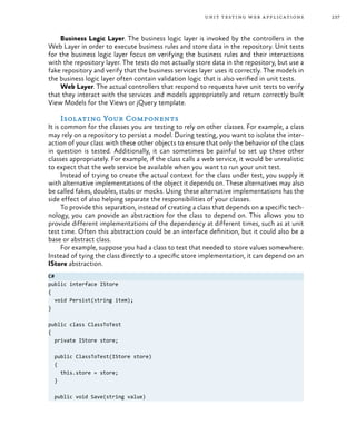 237unit testing web applications
Business Logic Layer. The business logic layer is invoked by the controllers in the
Web Layer in order to execute business rules and store data in the repository. Unit tests
for the business logic layer focus on verifying the business rules and their interactions
with the repository layer. The tests do not actually store data in the repository, but use a
fake repository and verify that the business services layer uses it correctly. The models in
the business logic layer often contain validation logic that is also verified in unit tests.
Web Layer. The actual controllers that respond to requests have unit tests to verify
that they interact with the services and models appropriately and return correctly built
View Models for the Views or jQuery template.
Isolating Your Components
It is common for the classes you are testing to rely on other classes. For example, a class
may rely on a repository to persist a model. During testing, you want to isolate the inter-
action of your class with these other objects to ensure that only the behavior of the class
in question is tested. Additionally, it can sometimes be painful to set up these other
classes appropriately. For example, if the class calls a web service, it would be unrealistic
to expect that the web service be available when you want to run your unit test.
Instead of trying to create the actual context for the class under test, you supply it
with alternative implementations of the object it depends on. These alternatives may also
be called fakes, doubles, stubs or mocks. Using these alternative implementations has the
side effect of also helping separate the responsibilities of your classes.
To provide this separation, instead of creating a class that depends on a specific tech-
nology, you can provide an abstraction for the class to depend on. This allows you to
provide different implementations of the dependency at different times, such as at unit
test time. Often this abstraction could be an interface definition, but it could also be a
base or abstract class.
For example, suppose you had a class to test that needed to store values somewhere.
Instead of tying the class directly to a specific store implementation, it can depend on an
IStore abstraction.
C#
public interface IStore
{
void Persist(string item);
}
public class ClassToTest
{
private IStore store;
public ClassToTest(IStore store)
{
this.store = store;
}
public void Save(string value)
 
