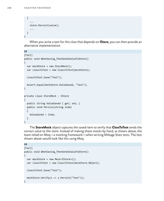 238 chapter thirteen
{
...
store.Persist(value);
...
}
}
When you write a test for this class that depends on IStore, you can then provide an
alternative implementation.
C#
[Fact]
public void WhenSaving_ThenSendsValueToStore()
{
var mockStore = new StoreMock();
var classToTest = new ClassToTest(mockStore);
classToTest.Save("Test");
Assert.Equal(mockStore.ValueSaved, "Test");
}
private class StoreMock : IStore
{
public string ValueSaved { get; set; }
public void Persist(string item)
{
ValueSaved = item;
}
}
The StoreMock object captures the saved item to verify that ClassToTest sends the
correct value to the store. Instead of making these mocks by hand, as shown above, the
team relied on Moq—a mocking framework—when writing Mileage Stats tests. The test
shown above would look like this using Moq.
C#
[Fact]
public void WhenSaving_ThenSendsValueToStore()
{
var mockStore = new Mock<IStore>();
var classToTest = new ClassToTest(mockStore.Object);
classToTest.Save("Test");
mockStore.Verify(s => s.Persist("Test"));
}
 