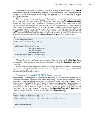 239unit testing web applications
Moq dynamically builds the objects needed for testing, and in the case of the Verify
method can automatically verify that methods or properties were called with the correct
values. For more information about using Moq, see the Moq CodePlex site at http://
moq.codeplex.com.
There are times when you don’t control the class that you want to mock. For instance,
if you use a static class built into the .NET Framework library, such as FormsAuthentication,
you do not have control over that class. In these cases, you will often create an interface
for just the functionality you use and provide a default implementation for run-time use
and a mock implementation to use at test time. This was the approach employed with
Mileage Stats when using the DotNetOpenAuth library. This is a third-party library used
by Mileage Stats to handle various authentication protocols. To isolate the components
and make them more testable, the IOpenIdRelyingParty interface was created.
C#
// IOpenIdRelyingParty.cs
public interface IOpenIdRelyingParty
{
ActionResult RedirectToProvider(
string providerUrl,
string returnUrl,
FetchRequest fetch);
IAuthenticationResponse GetResponse();
}
Mileage Stats has a default implementation that uses the real DotNetOpenAuth
library at run time and a mock implementation when testing the AuthController MVC
controller.
At run time, all these pieces are connected using a technique known as dependency
injection. See “Dependency Injection” in Chapter 11, “Server-Side Implementation” to
better understand how this works.
Testing Your ASP.NET MVC Controllers
ASP.NET MVC was designed to support the testability of the controllers, filters, and ac-
tions that developers typically write when developing a Model-View-Controller (MVC)
application. Since each controller is responsible for handling a request, and MVC auto-
matically maps input from the query string or from form data to the data types on your
controller’s methods, you can easily write tests for your controllers and simply supply
them with the necessary inputs. For instance, the ReminderController’s Add method
takes an integer value for the vehicle identifier, and a Reminder object.
C#
// Contained in ReminderController.cs
public ActionResult Add(int vehicleId, ReminderFormModel reminder)
{
...
return View(viewModel);
}
 