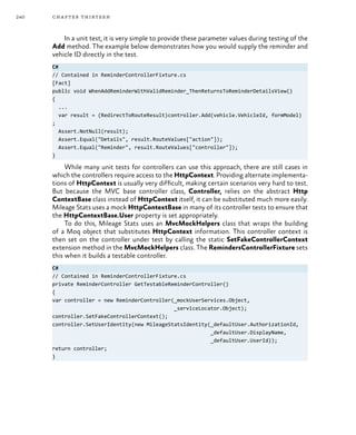 240 chapter thirteen
In a unit test, it is very simple to provide these parameter values during testing of the
Add method. The example below demonstrates how you would supply the reminder and
vehicle ID directly in the test.
C#
// Contained in ReminderControllerFixture.cs
[Fact]
public void WhenAddReminderWithValidReminder_ThenReturnsToReminderDetailsView()
{
...
var result = (RedirectToRouteResult)controller.Add(vehicle.VehicleId, formModel)
;
Assert.NotNull(result);
Assert.Equal("Details", result.RouteValues["action"]);
Assert.Equal("Reminder", result.RouteValues["controller"]);
}
While many unit tests for controllers can use this approach, there are still cases in
which the controllers require access to the HttpContext. Providing alternate implementa-
tions of HttpContext is usually very difficult, making certain scenarios very hard to test.
But because the MVC base controller class, Controller, relies on the abstract Http
ContextBase class instead of HttpContext itself, it can be substituted much more easily.
Mileage Stats uses a mock HttpContextBase in many of its controller tests to ensure that
the HttpContextBase.User property is set appropriately.
To do this, Mileage Stats uses an MvcMockHelpers class that wraps the building
of a Moq object that substitutes HttpContext information. This controller context is
then set on the controller under test by calling the static SetFakeControllerContext
extension method in the MvcMockHelpers class. The RemindersControllerFixture sets
this when it builds a testable controller.
C#
// Contained in ReminderControllerFixture.cs
private ReminderController GetTestableReminderController()
{
var controller = new ReminderController(_mockUserServices.Object,
_serviceLocator.Object);
controller.SetFakeControllerContext();
controller.SetUserIdentity(new MileageStatsIdentity(_defaultUser.AuthorizationId,
_defaultUser.DisplayName,
_defaultUser.UserId));
return controller;
}
 
