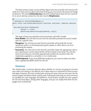 241unit testing web applications
The fake context creates a series of Moq objects that the controller will interact with
under test. If you want to adjust what they’re doing, you can recover the mock and change
its behavior. The static SetUserIdentity extension method above does this for a control-
ler to set an identity context for the test into the HttpContext.
C#
// Contained in ControllerMockHelpers.cs
public static void SetUserIdentity(this Controller controller, IIdentity identity)
{
Mock.Get(controller.HttpContext)
.Setup(x => x.User)
.Returns(new GenericPrincipal(identity, null));
}
The types of tests you typically write around your controller include:
•	 View Models. You will want to test that the controller provides the correct model
data for a specific view.
•	 Navigation. You will want to test that the controller will provide the correct
redirection when it is finished processing the request or when there is an error
processing the request.
•	 Interaction. You will want to test that the controller makes the appropriate calls to
your repository or service layers (which will be mocked in the tests). You will also
want to test that your controller appropriately handles the situation when the
model data supplied to a controller is in an invalid state.
•	 JSON Endpoints. If you have JSON data endpoints, you want to make sure these
return appropriate JSON results for the call.
Summary
You should make a conscious decision about whether or not you are going to unit test
your code. Unit testing is not difficult, but it does require an investment of time to learn
and apply. However, the time initially spent writing unit tests will save time over the life
of your project and deliver better quality code. Frameworks that help you write unit tests
are available for most languages and platforms. Visual Studio includes unit test support
for C# and Visual Basic, among other languages, and you can readily find them for lan-
guages such as JavaScript.
 