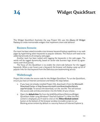 243
Widget QuickStart14
This Widget QuickStart illustrates the way Project Silk uses the jQuery UI Widget
Factory to create maintainable widgets that implement client-side behavior.
Business Scenario
Our team has been asked to enable cross-browser keyword lookup capabilities in our web
pages by hyperlinking select keywords to popular websites. This feature will need to be
added dynamically to all company web pages.
Another team has been tasked with tagging the keywords in the web pages. The
words will be tagged dynamically, based on server-side business logic driven by agree-
ments with third parties.
The focus of this QuickStart is to enable the client-side behavior for the tagged
keywords. When a user hovers over a keyword, the browser will display a pop-up list of
popular links for that keyword from the Delicious.com bookmarking service.
Walkthrough
Project Silk includes the source code for the Widget QuickStart. To run the QuickStart,
ensure you have an Internet connection and follow the steps below:
1.	 If you have not already installed Project Silk, download it from the Microsoft
Download Center at http://www.microsoft.com/download/en/details.
aspx?id=27290. To extract the download, run the .exe file. This will extract
the source code and documentation into the folder of your choice.
2.	 Open the default.htm file from the {silk}QuickStartsDeliciousWidget
QuickStart folder using Windows® Internet Explorer® 9. After the file’s
content is displayed, you’ll need to click on the Allow blocked content
button at the bottom of the browser window to enable scripts to run.
Blocking active content by default is a security feature of Internet Explorer 9.
 