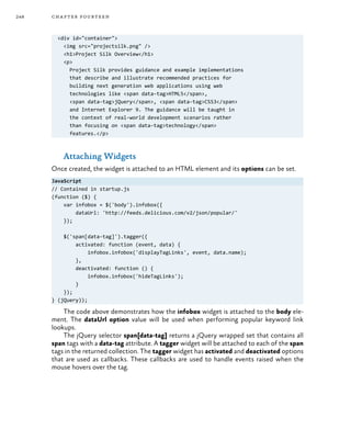 248 chapter fourteen
<div id="container">
<img src="projectsilk.png" />
<h1>Project Silk Overview</h1>
<p>
Project Silk provides guidance and example implementations
that describe and illustrate recommended practices for
building next generation web applications using web
technologies like <span data-tag>HTML5</span>,
<span data-tag>jQuery</span>, <span data-tag>CSS3</span>
and Internet Explorer 9. The guidance will be taught in
the context of real-world development scenarios rather
than focusing on <span data-tag>technology</span>
features.</p>
Attaching Widgets
Once created, the widget is attached to an HTML element and its options can be set.
JavaScript
// Contained in startup.js
(function ($) {
var infobox = $('body').infobox({
dataUrl: 'http://feeds.delicious.com/v2/json/popular/'
});
$('span[data-tag]').tagger({
activated: function (event, data) {
infobox.infobox('displayTagLinks', event, data.name);
},
deactivated: function () {
infobox.infobox('hideTagLinks');
}
});
} (jQuery));
The code above demonstrates how the infobox widget is attached to the body ele-
ment. The dataUrl option value will be used when performing popular keyword link
lookups.
The jQuery selector span[data-tag] returns a jQuery wrapped set that contains all
span tags with a data-tag attribute. A tagger widget will be attached to each of the span
tags in the returned collection. The tagger widget has activated and deactivated options
that are used as callbacks. These callbacks are used to handle events raised when the
mouse hovers over the tag.
 