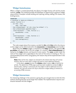 249widget quickstart
Widget Initialization
When a widget is created (attached), the jQuery UI widget factory will call the private
method _create. This method provides the developer an opportunity to perform widget
setup actions. Examples include building and injecting markup, adding CSS classes, and
binding events.
JavaScript
// Contained in jquery.qs.infobox.js
_create: function () {
var that = this,
name = that.name;
that.infoboxElement = $('<div class="qs-infobox" />');
that.infoboxElement.appendTo('body')
.bind('mouseenter.' + name, function () {
mouseOverBox = true;
})
.bind('mouseleave.' + name, function () {
mouseOverBox = false;
that.hideTagLinks();
});
},
The code snippet above first creates a variable for this called that within the closure,
so the widget can be referenced within the mouseenter and mouseleave event handlers.
Recall that the infobox widget is attached to the body element. The element div.
qs-infobox will contain the UI for this widget. It is stored in that.infoboxElement, at-
tached to the body element, and bound to some events. The name variable holds the
name of the widget and is appended to the name of the event it’s binding to. This is a
recommended practice when using jQuery; the reasons why will be explained later in the
QuickStart.
Note: Most of the time, widgets are attached to the element that they will control;
however, there are times when a widget will need to create additional elements.
In the above _create function, the infobox widget creates a div to hold the list
of links. The default.htm HTML page could have been modified to include the div in
the first place, making it unnecessary for the widget to add an additional structure.
However, the code was written this way to illustrate a widget adding UI elements to
an existing HTML structure.
Widget Interactions
An interesting challenge in this scenario is giving the user enough time to click the links
without showing the pop-up list longer than needed. The implementation requires coor-
dination between the two widgets.
 