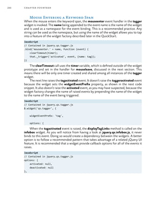 250 chapter fourteen
Mouse Entering a Keyword Span
When the mouse enters the keyword span, the mouseenter event handler in the tagger
widget is invoked. The name being appended to the event name is the name of the widget
and is used as a namespace for the event binding. This is a recommended practice. Any
string can be used as the namespace, but using the name of the widget allows you to tap
into a feature of the widget factory described later in the QuickStart.
JavaScript
// Contained in jquery.qs.tagger.js
.bind('mouseenter.' + name, function (event) {
clearTimeout(timer);
that._trigger('activated', event, {name: tag});
})
The clearTimeout call uses the timer variable, which is defined outside of the widget
prototype and set in the handler for mouseleave, discussed in the next section. This
means there will be only one timer created and shared among all instances of the tagger
widget.
The next line raises the tagactivated event. It doesn’t raise the taggeractivated event
because the widget sets the widgetEventPrefix property, as shown in the next code
snippet. It also doesn’t raise the activated event, as you may have suspected, because the
widget factory changes the name of raised events by prepending the name of the widget
to the name of the event being triggered.
JavaScript
// Contained in jquery.qs.tagger.js
$.widget('qs.tagger', {
widgetEventPrefix: 'tag',
options: {
When the tagactivated event is raised, the displayTagLinks method is called on the
infobox widget. As you will notice from having a look at jquery.qs.infobox.js, it never
binds to this event. Doing so would create a dependency between the widgets. A better
option is to follow a recommended pattern that takes advantage of a related jQuery UI
feature. It is recommended that a widget provide callback options for all of the events it
raises.
JavaScript
// Contained in jquery.qs.tagger.js
options: {
activated: null,
deactivated: null
},
 