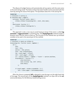 251widget quickstart
The jQuery UI widget factory will automatically call any option with the same name
as the event being raised. This feature allows the event handlers to be associated with the
event by setting the value of the option. The QuickStart does this in the startup file.
JavaScript
// Contained in startup.js
$('span[data-tag]').tagger({
activated: function (event, data) {
infobox.infobox('displayTagLinks', event, data.name);
},
deactivated: function () {
infobox.infobox('hideTagLinks');
}
});
This approach is also a nice way to avoid having to know if the event is called tag
activated or taggeractivated or something else. The displayTagLinks method accepts a
browser event and the name to look up. The first part of the method sets up enclosed
variables to be used in the second part of the method.
JavaScript
// Contained in jquery.qs.infobox.js
displayTagLinks: function (event, tagName) {
var i,
html,
that = this,
options = that.options,
elem = that.infoboxElement,
top = event.pageY + offsetY,
left = event.pageX + offsetX,
url = options.dataUrl + tagName + '?count=' + options.maxItems,
displayResult = function () {
elem.html(html);
elem.css({top: top, left: left});
elem.show();
};
if (event.pageX > window.screenWidth / 2) {
left = event.pageX + leftSideAdjustment;
}
After the closure is prepared, left is adjusted in case the tag is on the right-hand side
of the page. The second part of the displayTagLinks method is an Ajax call to the url,
constructed above, for the Delicious bookmarking service.
 