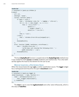252 chapter fourteen
JavaScript
// Contained in jquery.qs.infobox.js
$.ajax({
url: url,
dataType: 'jsonp',
success: function (data) {
if (data != null) {
html = '<h1>Popular Links for ' + tagName + '</h1><ul>';
for (i = 0; i < data.length - 1; i += 1) {
html += '<li><a href="' +
data[i].u +
'" target="_blank">' +
data[i].d + '</a></li>';
}
html += '</ul>';
} else {
html = '<h1>Data Error</h1><p>[snipped]</p>';
}
displayResult();
},
error: function (jqXHR, textStatus, errorThrown) {
html = '<h1>Ajax Error</h1>' +
'<p>The Ajax call returned the following error: ' +
jqXHR.statusText + '.</p>';
displayResult();
}
});
The local displayResult function is scoped only to the displayTagLinks method since
it was needed for both success and error conditions and nowhere else. This is the meth-
od that applies the result to the element for the user to see.
Mouse Leaving a Keyword Span
When the mouse leaves the tag’s span, a similar coordination occurs. The tagger widget
has a namespaced event bound to the span’s mouseleave event.
JavaScript
// Contained in jquery.qs.tagger.js
.bind('mouseleave.' + name, function () {
timer = setTimeout(function () {
that._trigger('deactivated');
}, hideAfter);
});
The timer is set to raise the tagdeactivated event after 1000 milliseconds, which is
the value of hideAfter.
 