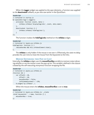 253widget quickstart
When the tagger widget was applied to the span elements, a function was supplied
to the deactivated callback, as you also saw earlier in the QuickStart.
JavaScript
// Contained in startup.js
$('span[data-tag]').tagger({
activated: function (event, data) {
infobox.infobox('displayTagLinks', event, data.name);
},
deactivated: function () {
infobox.infobox('hideTagLinks');
}
});
The function invokes the hideTagLinks method on the infobox widget.
JavaScript
// Contained in jquery.qs.infobox.js
hideTagLinks: function () {
!mouseOverBox && this.infoboxElement.hide();
},
The infobox is only hidden if the mouse is not over it. Effectively, the 1000 ms delay
provides the user time to move the mouse from the keywords to the links.
Mouse Entering the Pop-up List
Internally, the infobox widget uses the mouseOverBox variable to maintain state indicat-
ing whether or not the mouse is over the pop-up list. This variable is defined in the closure
created by the self-executing anonymous function wrapping the file.
JavaScript
// Contained in jquery.qs.infobox.js
(function ($) {
var offsetX = 20,
offsetY = 20,
mouseOverBox = false,
leftSideAdjustment = -270;
$.widget(‘qs.infobox’, {
When the mouse enters the infobox, mouseOverBox is set to true.
JavaScript
// Contained in jquery.qs.infobox.js: _create
.bind('mouseenter.' + name, function () {
mouseOverBox = true;
})
 
