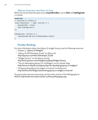 254 chapter fourteen
Mouse Leaving the Pop-up List
When the mouse leaves the pop-up list, mouseOverBox is set to false and hideTagLinks
is invoked.
JavaScript
// Contained in infobox.js
.bind('mouseleave.' + name, function () {
mouseOverBox = false;
that.hideTagLinks();
});
hideTagLinks: function () {
!mouseOverBox && this.infoboxElement.hide();
},
Further Reading
For more information about the jQuery UI widget factory, see the following resources:
•	 Chapter 3, “jQuery UI Widgets”
•	 “jQuery UI API Developer Guide” on jQuery UI:
http://jqueryui.com/docs/Developer_Guide
•	 “Widget factory” on the jQuery UI wiki:
http://wiki.jqueryui.com/w/page/12138135/Widget-factory
•	 “Tips for Developing jQuery UI 1.8 Widgets” on Eric Hynds’ blog:
http://www.erichynds.com/jquery/tips-for-developing-jquery-ui-widgets/
•	 “Understanding jQuery UI widgets: A tutorial” on bililite.com:
http://bililite.com/blog/understanding-jquery-ui-widgets-a-tutorial/
To access web resources more easily, see the online version of the bibliography on
MSDN: http://msdn.microsoft.com/en-us/library/hh404094.aspx.
 