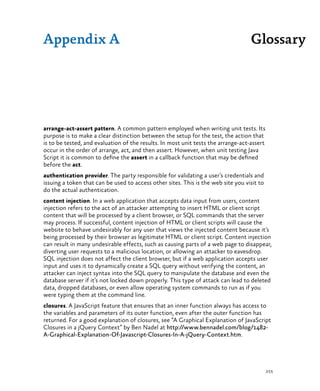 255
Glossary
arrange-act-assert pattern. A common pattern employed when writing unit tests. Its
purpose is to make a clear distinction between the setup for the test, the action that
is to be tested, and evaluation of the results. In most unit tests the arrange-act-assert
occur in the order of arrange, act, and then assert. However, when unit testing Java
Script it is common to define the assert in a callback function that may be defined
before the act.
authentication provider. The party responsible for validating a user’s credentials and
issuing a token that can be used to access other sites. This is the web site you visit to
do the actual authentication.
content injection. In a web application that accepts data input from users, content
injection refers to the act of an attacker attempting to insert HTML or client script
content that will be processed by a client browser, or SQL commands that the server
may process. If successful, content injection of HTML or client scripts will cause the
website to behave undesirably for any user that views the injected content because it’s
being processed by their browser as legitimate HTML or client script. Content injection
can result in many undesirable effects, such as causing parts of a web page to disappear,
diverting user requests to a malicious location, or allowing an attacker to eavesdrop.
SQL injection does not affect the client browser, but if a web application accepts user
input and uses it to dynamically create a SQL query without verifying the content, an
attacker can inject syntax into the SQL query to manipulate the database and even the
database server if it’s not locked down properly. This type of attack can lead to deleted
data, dropped databases, or even allow operating system commands to run as if you
were typing them at the command line.
closures. A JavaScript feature that ensures that an inner function always has access to
the variables and parameters of its outer function, even after the outer function has
returned. For a good explanation of closures, see “A Graphical Explanation of JavaScript
Closures in a jQuery Context” by Ben Nadel at http://www.bennadel.com/blog/1482-
A-Graphical-Explanation-Of-Javascript-Closures-In-A-jQuery-Context.htm.
Appendix A
 