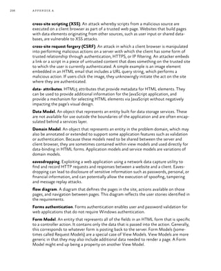 256 appendix a
cross-site scripting (XSS). An attack whereby scripts from a malicious source are
executed on a client browser as part of a trusted web page. Websites that build pages
with data elements originating from other sources, such as user input or shared data-
bases, are vulnerable to XSS attacks.
cross-site request forgery (CSRF). An attack in which a client browser is manipulated
into performing malicious actions on a server with which the client has some form of
trusted relationship through authentication, HTTPS, or IP filtering. An attacker embeds
a link or a script in a piece of untrusted content that does something on the trusted site
to which the user is currently authenticated. A simple example is an image element
embedded in an HTML email that includes a URL query string, which performs a
malicious action. If users click the image, they unknowingly initiate the act on the site
where they are authenticated.
data- attributes. HTML5 attributes that provide metadata for HTML elements. They
can be used to provide additional information for the JavaScript application, and
provide a mechanism for selecting HTML elements via JavaScript without negatively
impacting the page’s visual design.
Data Model. An object that represents an entity built for data storage services. These
are not available for use outside the boundaries of the application and are often encap-
sulated behind a services layer.
Domain Model. An object that represents an entity in the problem domain, which may
also be annotated or extended to support some application features such as validation
or authentication. Because these models need to be shared between the server and
client browser, they are sometimes contained within view models and used directly for
data-binding in HTML forms. Application models and service models are variations of
domain models.
eavesdropping. Exploiting a web application using a network data capture utility to
find and record HTTP requests and responses between a website and a client. Eaves-
dropping can lead to disclosure of sensitive information such as passwords, personal, or
financial information, and can potentially allow the execution of spoofing, tampering
and message replay attacks.
flow diagram. A diagram that defines the pages in the site, actions available on those
pages, and navigation between pages. This diagram reflects the user stories identified in
the requirements.
Forms authentication. Forms authentication enables user and password validation for
web applications that do not require Windows authentication.
Form Model. An entity that represents all of the fields in an HTML form that is specific
to a controller action. It contains only the data that is passed into the action. Generally,
this corresponds to whatever form is posting back to the server. Form Models (some-
times called Request Models) are a special case of View Models. View Models are more
generic in that they may also include additional data needed to render a page. A Form
Model might end up being a property on another View Model.
 