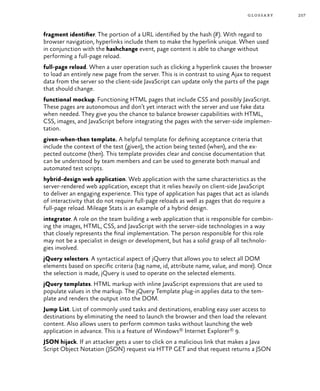 257glossary
fragment identifier. The portion of a URL identified by the hash (#). With regard to
browser navigation, hyperlinks include them to make the hyperlink unique. When used
in conjunction with the hashchange event, page content is able to change without
performing a full-page reload.
full-page reload. When a user operation such as clicking a hyperlink causes the browser
to load an entirely new page from the server. This is in contrast to using Ajax to request
data from the server so the client-side JavaScript can update only the parts of the page
that should change.
functional mockup. Functioning HTML pages that include CSS and possibly JavaScript.
These pages are autonomous and don’t yet interact with the server and use fake data
when needed. They give you the chance to balance browser capabilities with HTML,
CSS, images, and JavaScript before integrating the pages with the server-side implemen-
tation.
given-when-then template. A helpful template for defining acceptance criteria that
include the context of the test (given), the action being tested (when), and the ex-
pected outcome (then). This template provides clear and concise documentation that
can be understood by team members and can be used to generate both manual and
automated test scripts.
hybrid-design web application. Web application with the same characteristics as the
server-rendered web application, except that it relies heavily on client-side JavaScript
to deliver an engaging experience. This type of application has pages that act as islands
of interactivity that do not require full-page reloads as well as pages that do require a
full-page reload. Mileage Stats is an example of a hybrid design.
integrator. A role on the team building a web application that is responsible for combin-
ing the images, HTML, CSS, and JavaScript with the server-side technologies in a way
that closely represents the final implementation. The person responsible for this role
may not be a specialist in design or development, but has a solid grasp of all technolo-
gies involved.
jQuery selectors. A syntactical aspect of jQuery that allows you to select all DOM
elements based on specific criteria (tag name, id, attribute name, value, and more). Once
the selection is made, jQuery is used to operate on the selected elements.
jQuery templates. HTML markup with inline JavaScript expressions that are used to
populate values in the markup. The jQuery Template plug-in applies data to the tem-
plate and renders the output into the DOM.
Jump List. List of commonly used tasks and destinations, enabling easy user access to
destinations by eliminating the need to launch the browser and then load the relevant
content. Also allows users to perform common tasks without launching the web
application in advance. This is a feature of Windows® Internet Explorer® 9.
JSON hijack. If an attacker gets a user to click on a malicious link that makes a Java
Script Object Notation (JSON) request via HTTP GET and that request returns a JSON
 