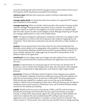 258 appendix a
array, the attacking code within the link may gain access to the contents of the array in
the response, which may become accessible to the attacker.
malicious input. Bad data that causes your system to behave undesirably and/or
corrupts data.
message replay attack. An attack that alters the contents of a captured HTTP request
and re-submits it to the website.
message tampering. When an attacker maliciously alters the content of request and/or
response messages flowing between two parties across a network. For example, if a
customer submits an order for 100 widgets to an online merchant, an attacker might
alter the order request to order 10,000 widgets instead. Message tampering can be part
of a message replay attack or a man-in-the-middle attack.
mock. The typical strategy for isolating your component under test is to supply an alter-
native component or function that the component calls instead of supplying the real
component. These alternative components may also be referred to as fakes, doubles, or
stubs.
mockup. A visual representation that shows what the site will eventually look like.
Mockups contain details such as typography, color, gradients, images, and transparency,
but no functionality. Mockups should communicate all necessary details of the UI. To
do so, multiple mockups for a single page may be required to convey details of the
different states of the application.
mood board. A visual collage made up of images and color palettes from a variety of
sources that communicate the emotional connection the application aims to have with
the users.
persona. A representation of a particular type of user the team can identify with. A
persona is a user in context that embodies work style, role, motivation, skills, and goals.
If you have a complicated or large application, some features might target multiple
personas.
pinned site. A feature of Windows Internet Explorer 9 that integrates your website
with the Windows 7 desktop. Pinned sites enable easy access to favorite websites and
add shortcut functionality similar to shortcuts in Microsoft® Windows applications.
With pinned sites enabled for a website, users can pin the site to the Windows 7
taskbar or add the site to the desktop or Start menu. With this feature, you can add site
metadata, create custom jump lists, notification icons, and Thumbnail Preview toolbar
controls for the websites you develop.
polyfill. Polyfills and shims consist of JavaScript, HTML, and CSS code that helps to
provide the technology and functionality that you expect the browser to provide
natively. In simple terms, they provide support for missing features. With polyfills, the
code tries to replicate the real, standards-based API, making it easier to port your
applications once a standard feature is included in a future version of a browser. This
makes it easier to “future-proof” your code since you shouldn’t have to change anything
 